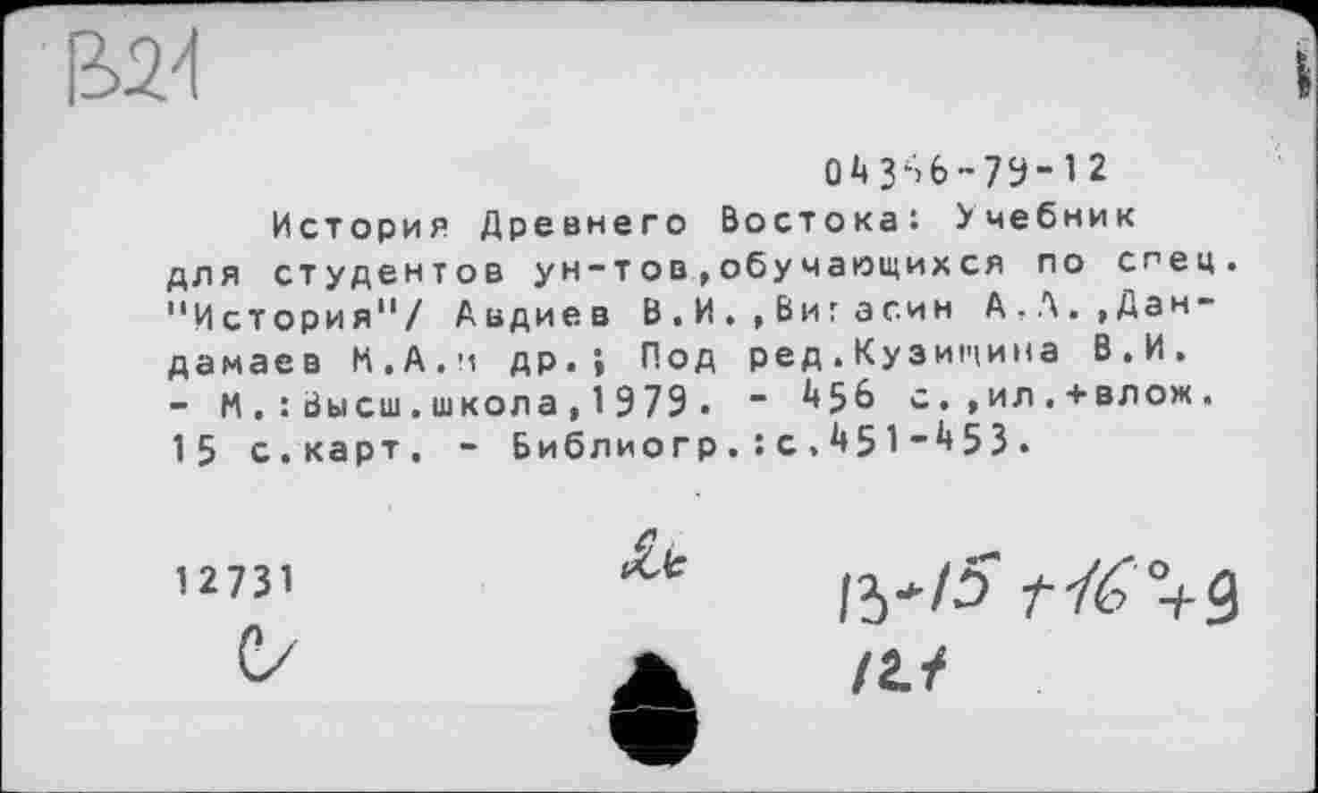 ﻿В24
О Д 3S6-73-12 История Древнего Востока: Учебник для студентов ун-тов»обучающихся по спец. "История"/ Авдиев В.И.,Вигасин А,Л.,Дан-дамаев И.А.и др.» Под ред.Кузищина В.И. - М.: Высш.школа, 1 979 . “	5 6 с.,ил.+влож.
15 с.карт. - Библиогр.: с , 451”453.
1 2731
С/
1^/5' r-fé+Q
/г./
